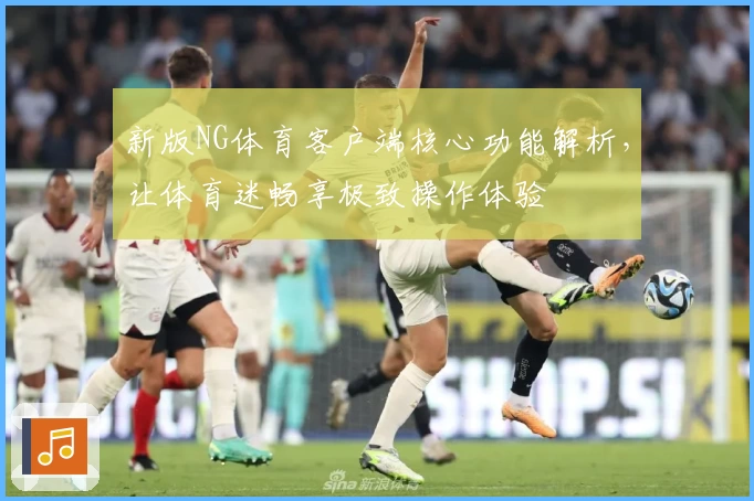 新版NG体育客户端核心功能解析，让体育迷畅享极致操作体验