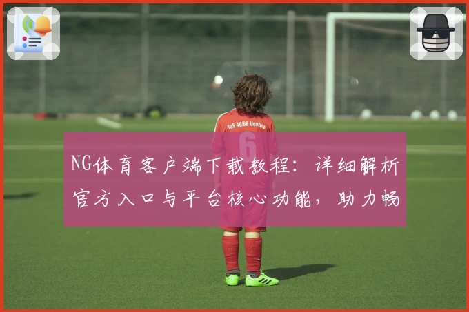 NG体育客户端下载教程：详细解析官方入口与平台核心功能，助力畅享多样化运动体验
