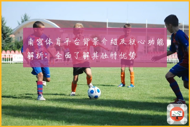 南宫体育平台背景介绍及核心功能解析：全面了解其独特优势