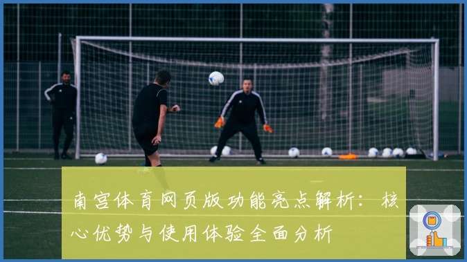 南宫体育网页版功能亮点解析：核心优势与使用体验全面分析